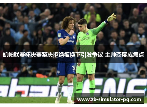 凯帕联赛杯决赛坚决拒绝被换下引发争议 主帅态度成焦点