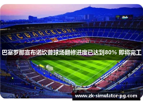 巴塞罗那宣布诺坎普球场翻修进度已达到80% 即将完工