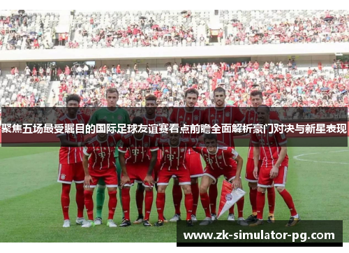 聚焦五场最受瞩目的国际足球友谊赛看点前瞻全面解析豪门对决与新星表现
